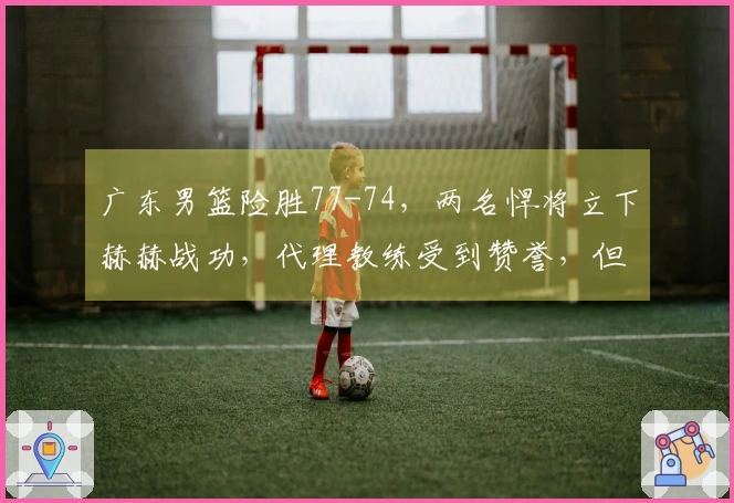 广东男篮险胜77-74，两名悍将立下赫赫战功，代理教练受到赞誉，但仍显露一隐患