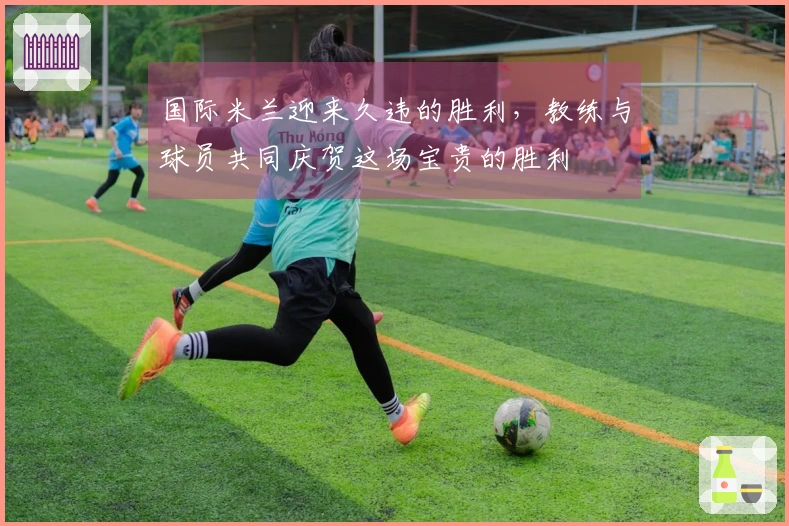 国际米兰迎来久违的胜利，教练与球员共同庆贺这场宝贵的胜利