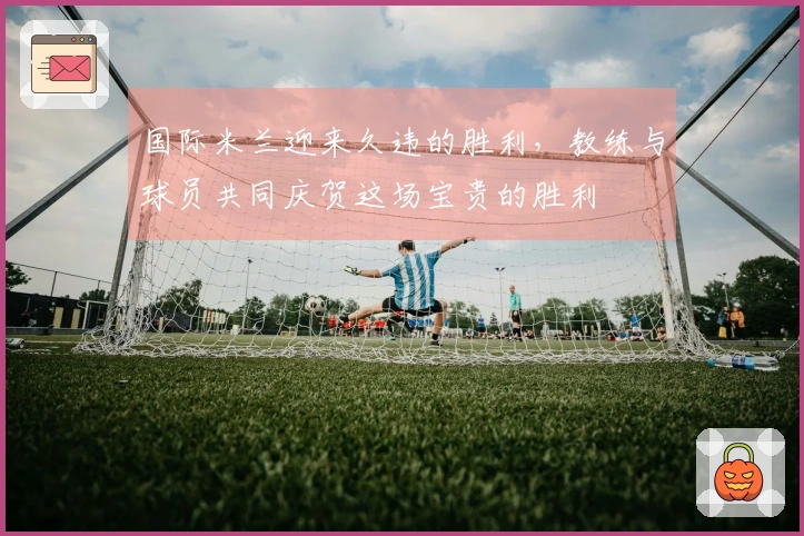 国际米兰迎来久违的胜利，教练与球员共同庆贺这场宝贵的胜利
