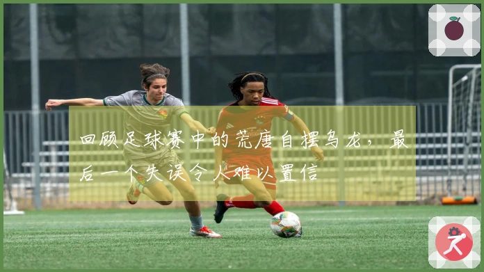 回顾足球赛中的荒唐自摆乌龙，最后一个失误令人难以置信