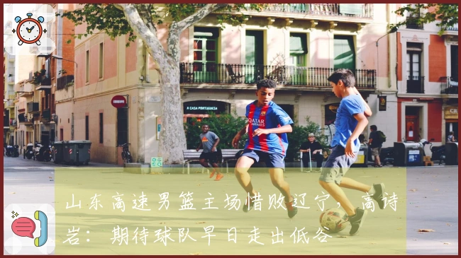 山东高速男篮主场惜败辽宁，高诗岩：期待球队早日走出低谷