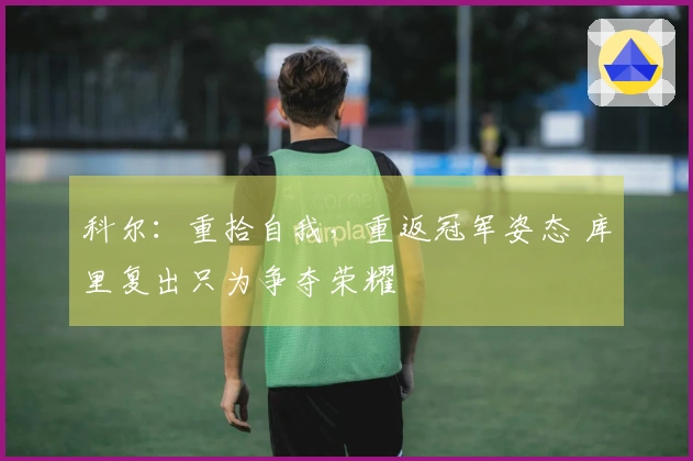 科尔：重拾自我，重返冠军姿态 库里复出只为争夺荣耀