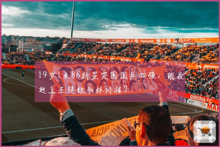 19岁1米86新星突围国乒四强，能否赶上王楚钦和林诗栋？