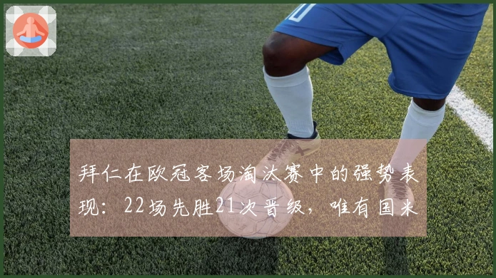 拜仁在欧冠客场淘汰赛中的强势表现：22场先胜21次晋级，唯有国米逆转成功