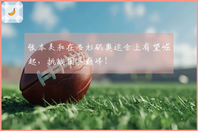 张本美和在洛杉矶奥运会上有望崛起，挑战国乒巅峰！