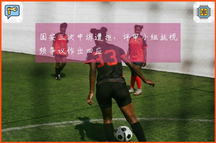 国安三次申诉遭拒，评审小组就视频争议作出回应