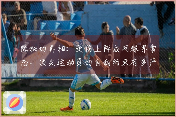 隐秘的真相：受伤上阵成网球界常态，顶尖运动员的自我约束有多严酷？