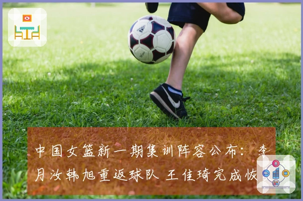 中国女篮新一期集训阵容公布：李月汝韩旭重返球队 王佳琦完成恢复回归