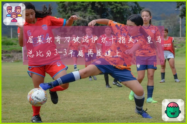 居莱尔弯刀破诺伊尔十指关，皇马总比分3-3平局再度追上