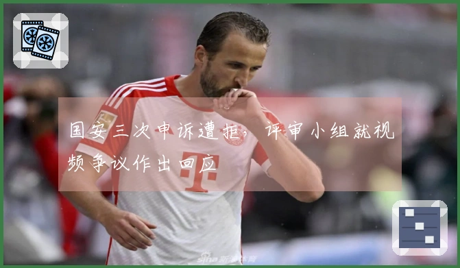 国安三次申诉遭拒，评审小组就视频争议作出回应