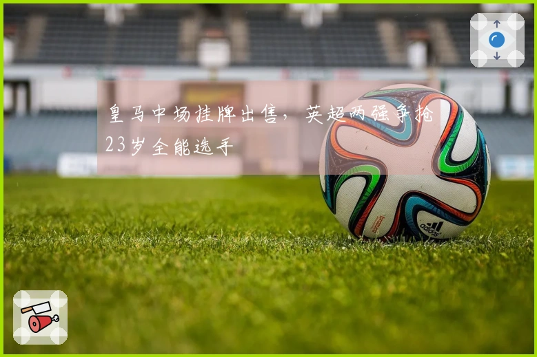 皇马中场挂牌出售，英超两强争抢23岁全能选手