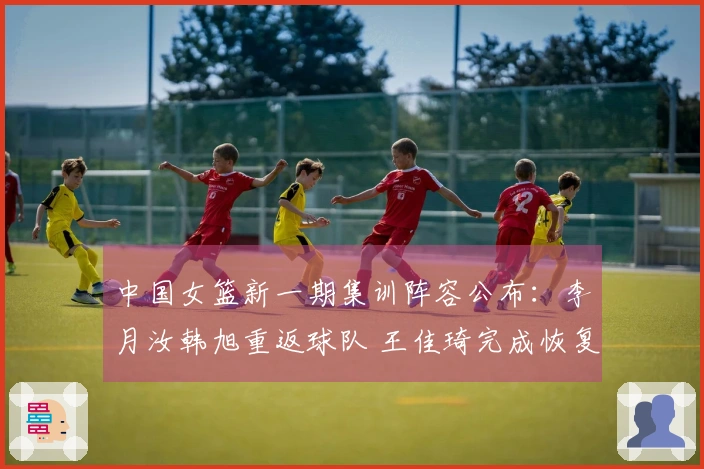 中国女篮新一期集训阵容公布：李月汝韩旭重返球队 王佳琦完成恢复回归