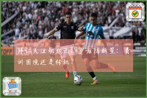 拜仁关注切尔西19岁后防新星：青训困境还是转机？