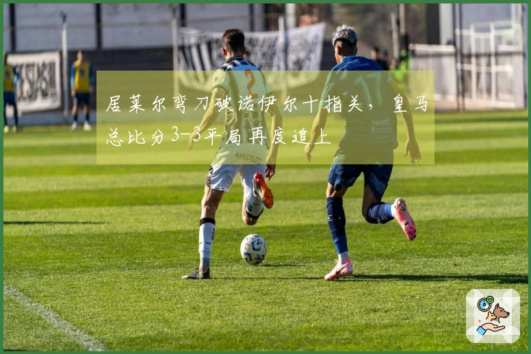 居莱尔弯刀破诺伊尔十指关，皇马总比分3-3平局再度追上