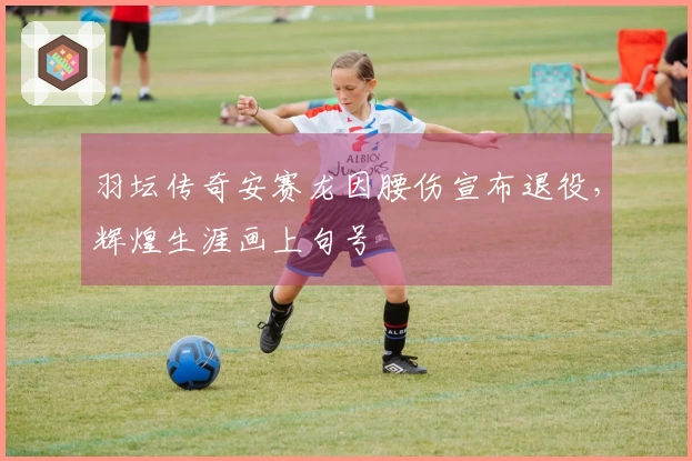 羽坛传奇安赛龙因腰伤宣布退役，辉煌生涯画上句号