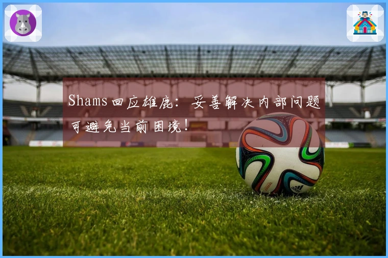 Shams回应雄鹿：妥善解决内部问题可避免当前困境！