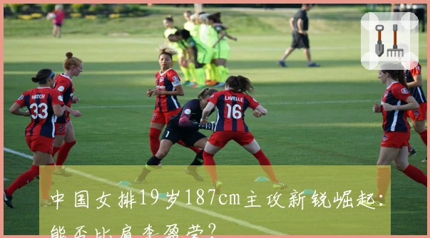 中国女排19岁187cm主攻新锐崛起：能否比肩李盈莹？