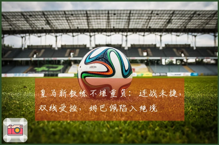 皇马新教练不堪重负：连战未捷，双线受挫，姆巴佩陷入绝境