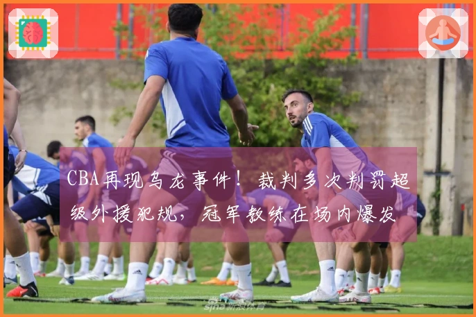 CBA再现乌龙事件！裁判多次判罚超级外援犯规，冠军教练在场内爆发被罚出局