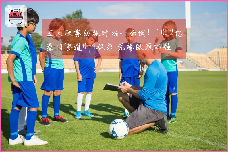 五大联赛劲旅对抗一面倒！10.2亿豪门惨遭0-4双杀 无缘欧冠四强