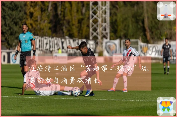 淮安清江浦区“苏超第二现场”观赛热潮与消费双增长