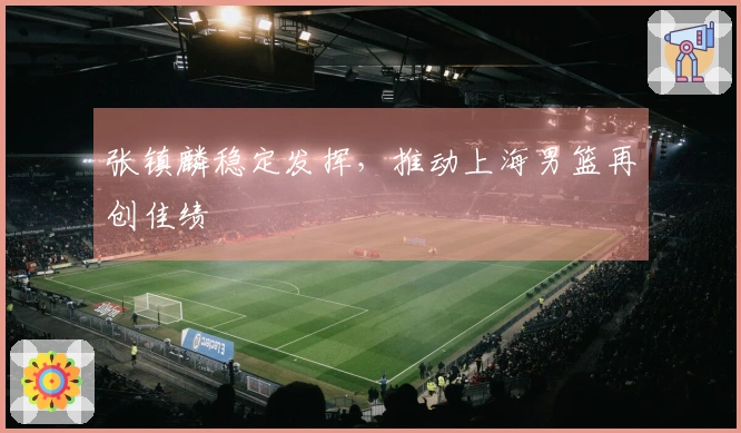 张镇麟稳定发挥，推动上海男篮再创佳绩