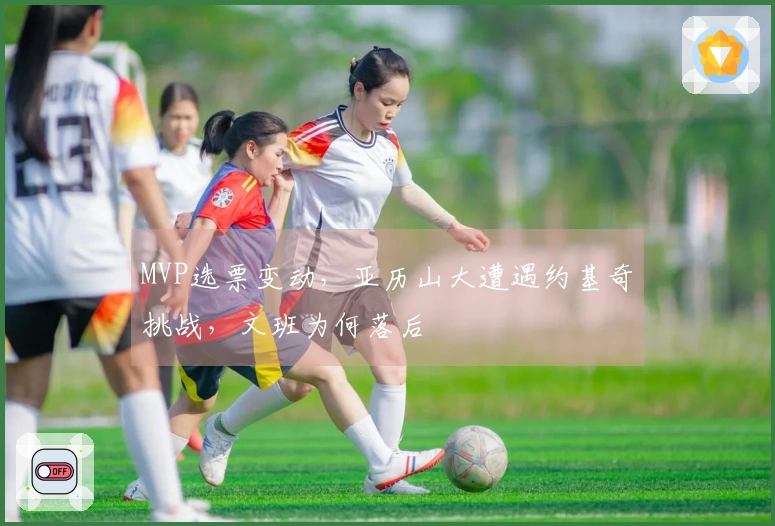 MVP选票变动，亚历山大遭遇约基奇挑战，文班为何落后
