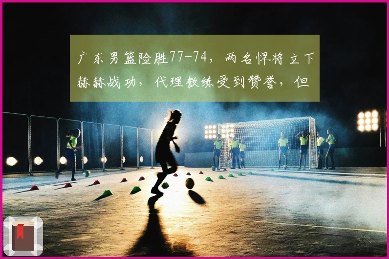 广东男篮险胜77-74，两名悍将立下赫赫战功，代理教练受到赞誉，但仍显露一隐患