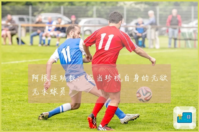 阿根廷助教：应当珍视自身的无欲无求球员