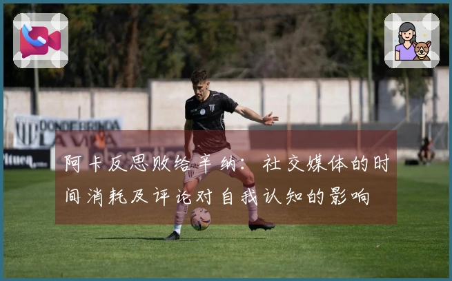 阿卡反思败给辛纳：社交媒体的时间消耗及评论对自我认知的影响
