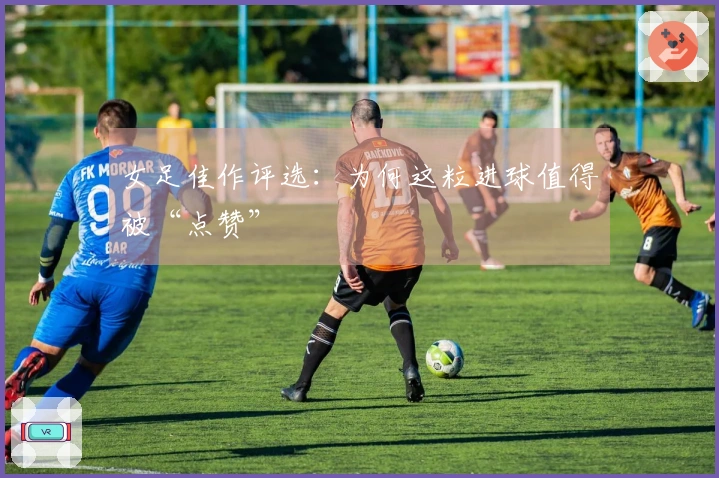 女足佳作评选：为何这粒进球值得被“点赞”