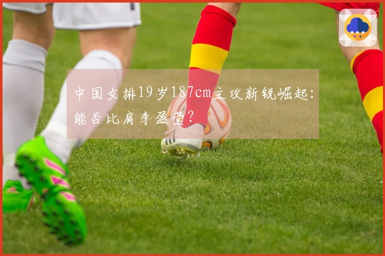 中国女排19岁187cm主攻新锐崛起：能否比肩李盈莹？