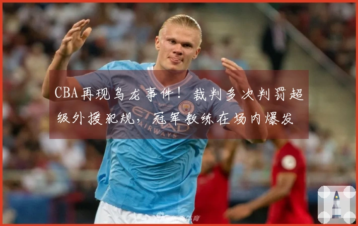 CBA再现乌龙事件！裁判多次判罚超级外援犯规，冠军教练在场内爆发被罚出局