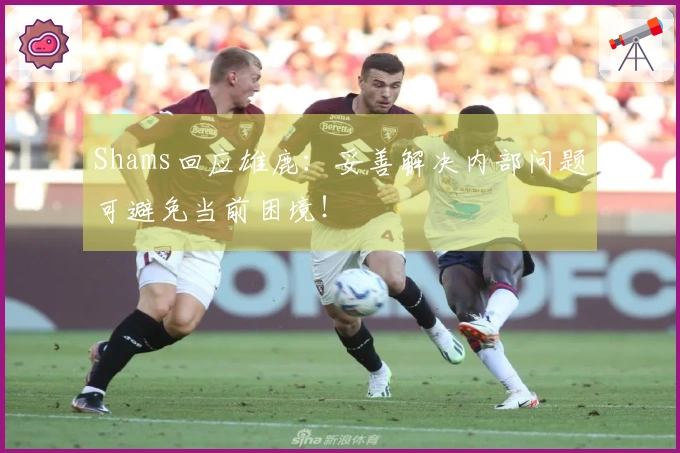 Shams回应雄鹿：妥善解决内部问题可避免当前困境！